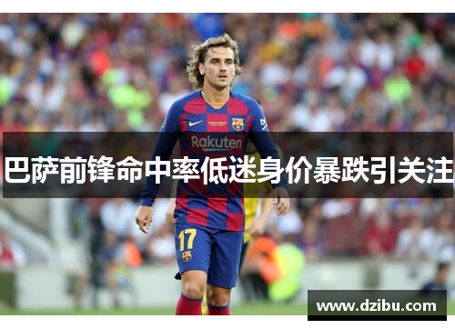 巴萨前锋命中率低迷身价暴跌引关注